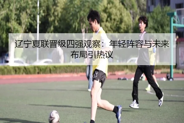 辽宁夏联晋级四强观察：年轻阵容与未来布局引热议